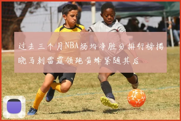 过去三个月NBA场均净胜分排行榜揭晓马刺雷霆领跑黄蜂紧随其后