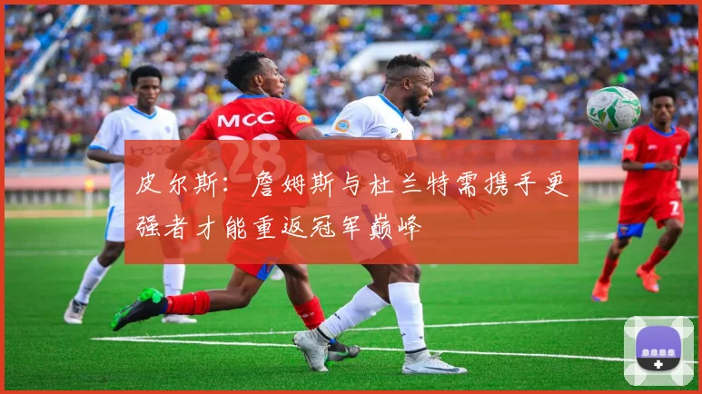 皮尔斯：詹姆斯与杜兰特需携手更强者才能重返冠军巅峰