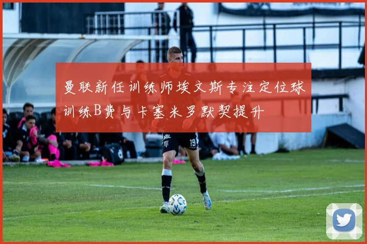 曼联新任训练师埃文斯专注定位球训练B费与卡塞米罗默契提升