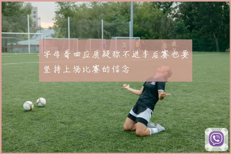 字母哥回应质疑称不进季后赛也要坚持上场比赛的信念