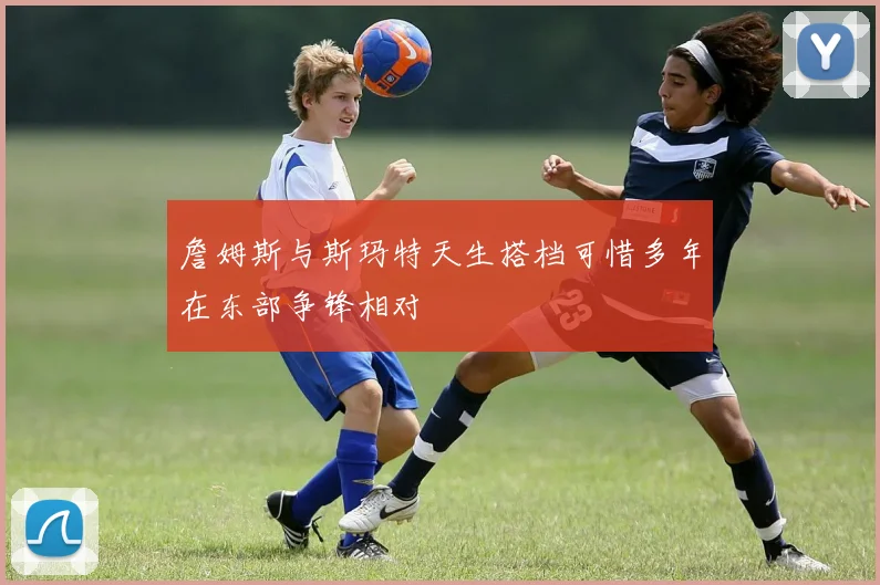 詹姆斯与斯玛特天生搭档可惜多年在东部争锋相对