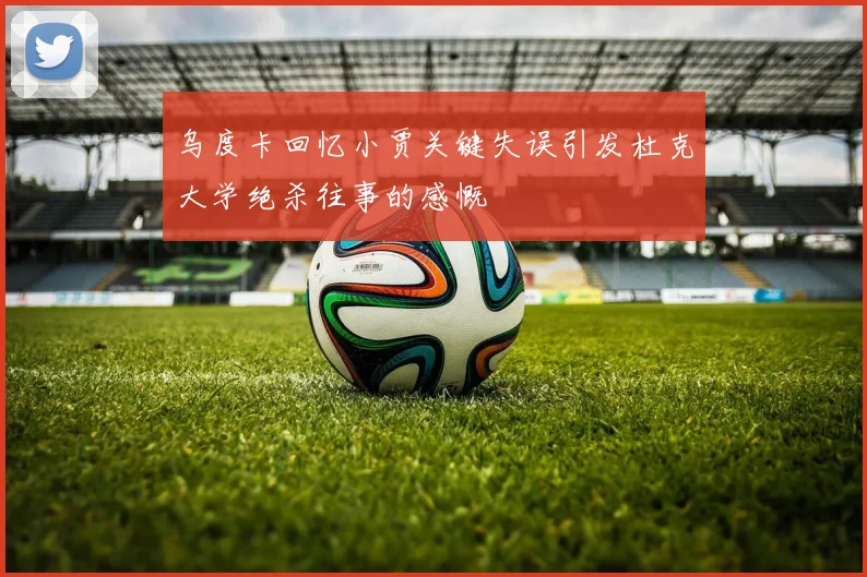 乌度卡回忆小贾关键失误引发杜克大学绝杀往事的感慨