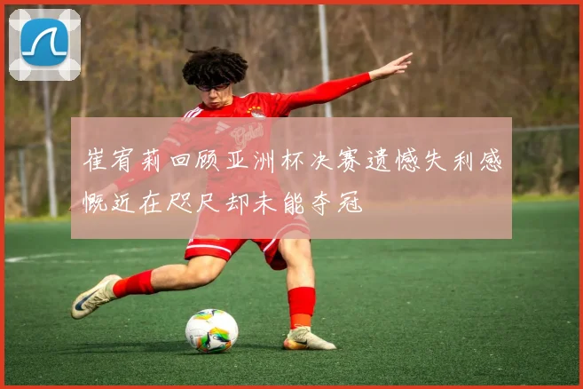 崔宥莉回顾亚洲杯决赛遗憾失利感慨近在咫尺却未能夺冠